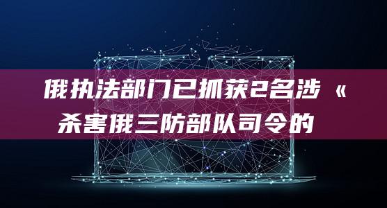 俄执法部门已抓获2名涉嫌杀害俄三防部队司令的嫌疑人|俄罗斯|莫斯科