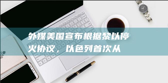 外媒：美国宣布根据黎以停火协议，以色列首次从黎巴嫩撤军