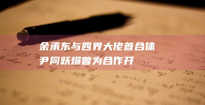 余承东与四界大佬首合体尹同跃爆曾为合作开