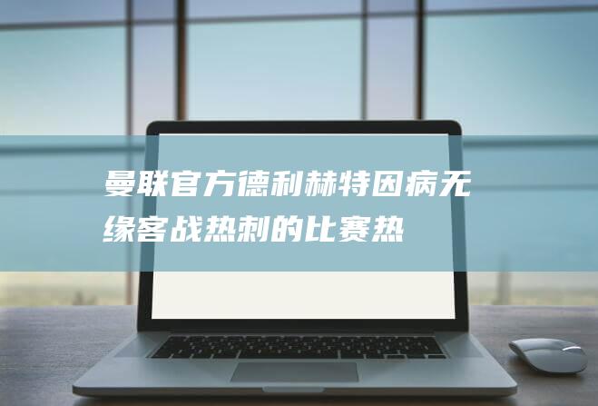 曼联官方：德利赫特因病无缘客战热刺的比赛|热刺队|联赛杯|马丁内斯|埃里克森|卡塞米罗|曼彻斯特联足球俱乐部