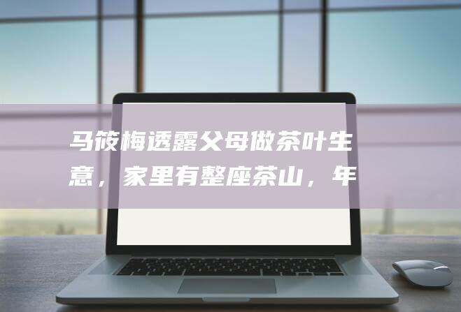 马筱梅透露父母做茶叶生意，家里有整座茶山，年