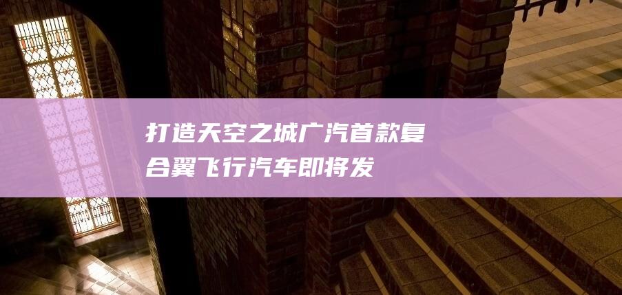 打造“天空之城”广汽首款复合翼飞行汽车即将发布|无人驾驶|广汽集团