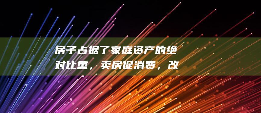 房子占据了家庭资产的绝对比重，卖房促消费，改善生活可行吗？|租房|买房|二手房
