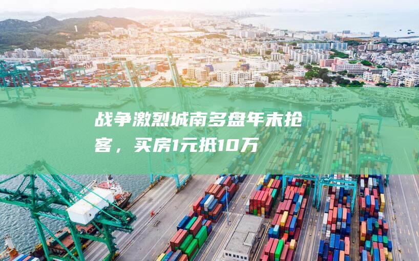 战争激烈！城南多盘年末抢客，买房1元抵10万，车位价格直接腰斩！|住宅|房源|户型|得房率|特价房|高层洋房合院别墅