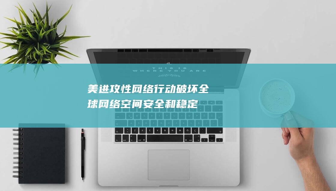 美进攻性网络行动破坏全球网络空间安全和稳定|美国|大力|网络战|网络攻击