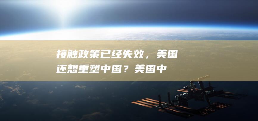 接触政策已经失效，美国还想重塑中国？|美国中国中美关系