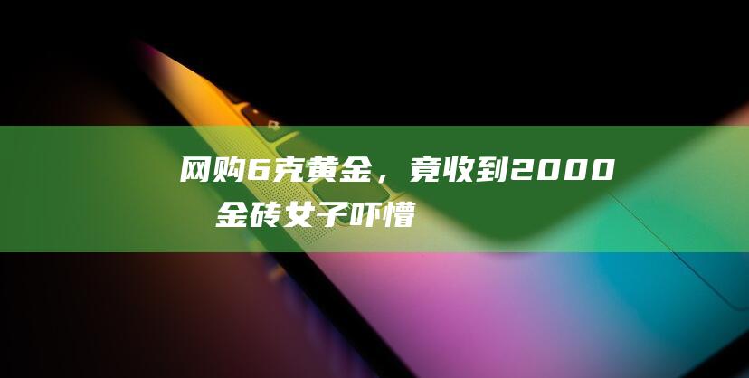 网购6克黄金，竟收到2000克金砖女子吓懵